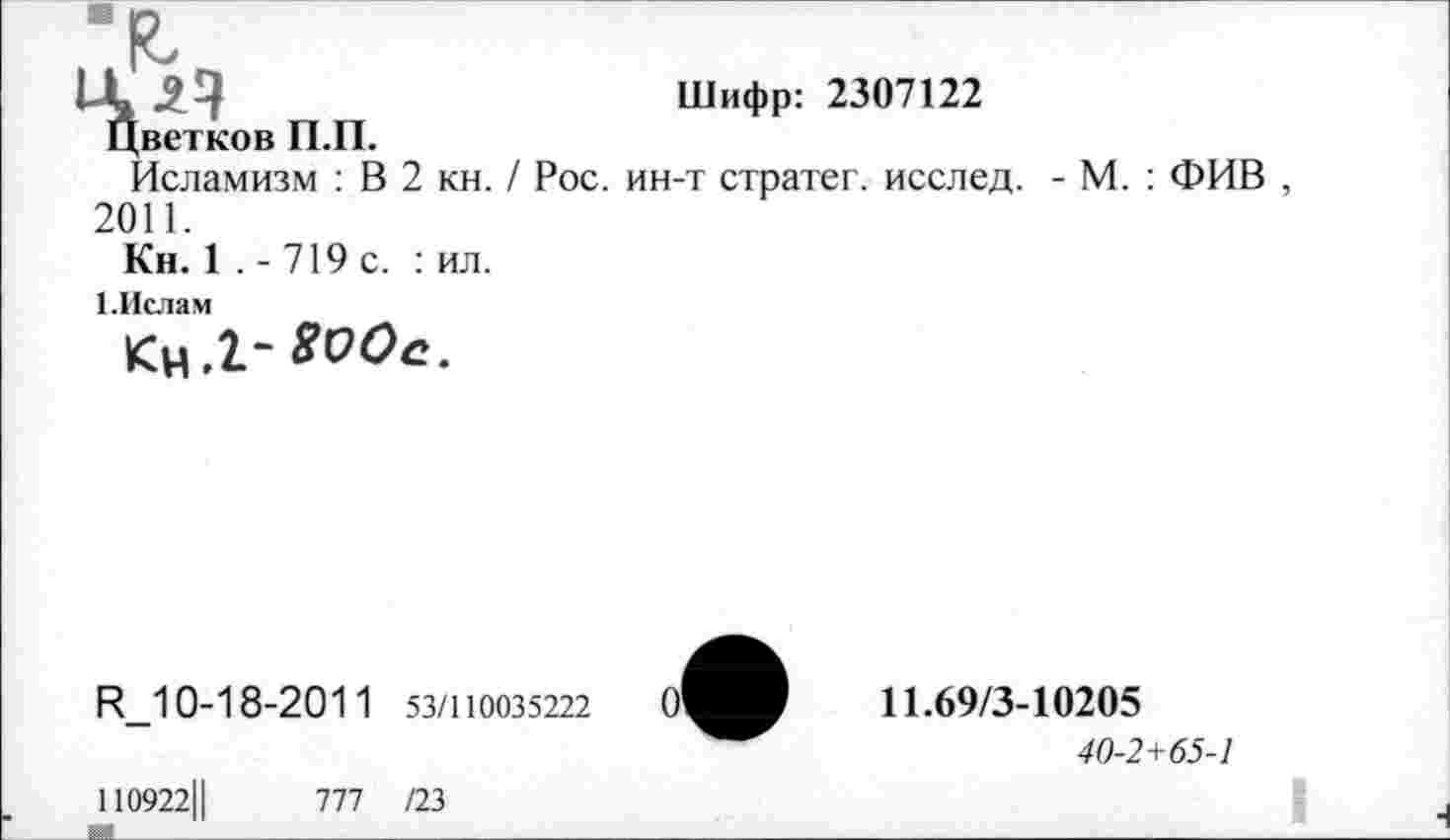 ﻿
Шифр: 2307122
Цветков П.П.
Исламизм : В 2 кн. / Рос. ин-т стратег, исслед. - М. : ФИВ , 2011.
Кн. 1 . - 719 с. : ил.
1.Ислам
Ц_10-18-201 1 53/110035222
11.69/3-10205
40-2+65-1
110922Ц	777 /23